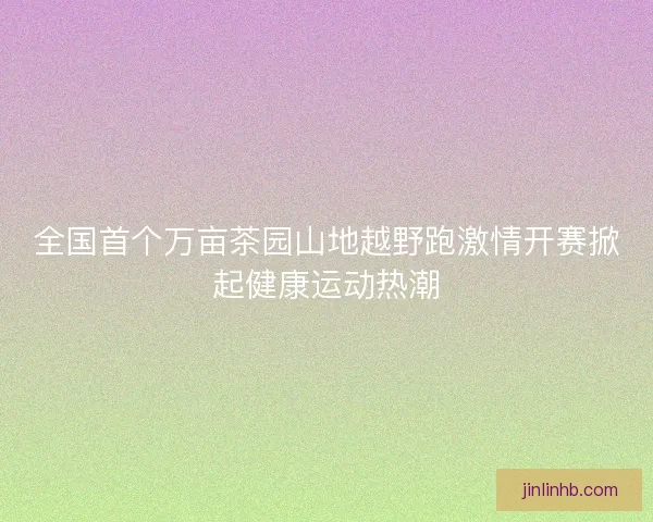 全国首个万亩茶园山地越野跑激情开赛掀起健康运动热潮